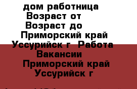 дом работница  › Возраст от ­ 25 › Возраст до ­ 50 - Приморский край, Уссурийск г. Работа » Вакансии   . Приморский край,Уссурийск г.